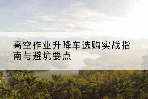 门源升降车怎么选-高空作业升降车选购实战指南与避坑要点