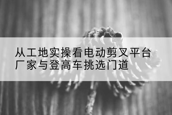 门源电动剪叉升降平台厂家-从工地实操看电动剪叉平台厂家与登高车挑选门道