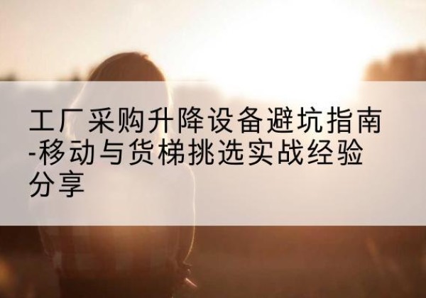 门源移动式升降机怎么选-工厂采购升降设备避坑指南-移动与货梯挑选实战经验分享
