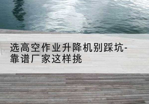 门源剪叉式升降机厂家-选高空作业升降机别踩坑-靠谱厂家这样挑