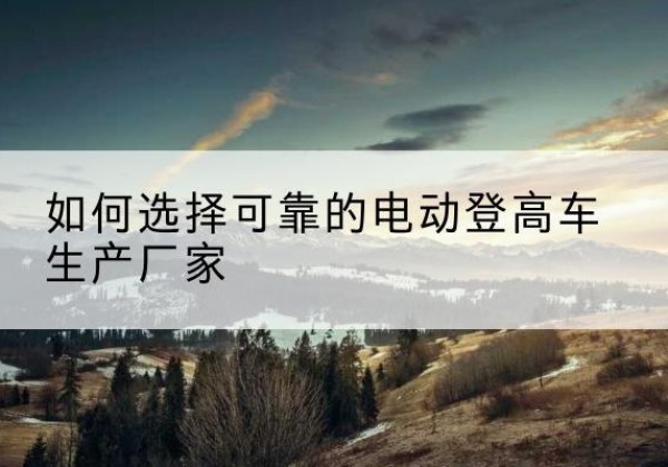 门源电动登高车厂家-如何选择可靠的电动登高车生产厂家