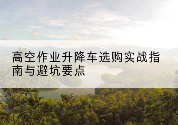 门源升降车怎么选-高空作业升降车选购实战指南与避坑要点