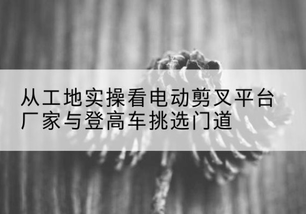 门源电动剪叉升降平台厂家-从工地实操看电动剪叉平台厂家与登高车挑选门道