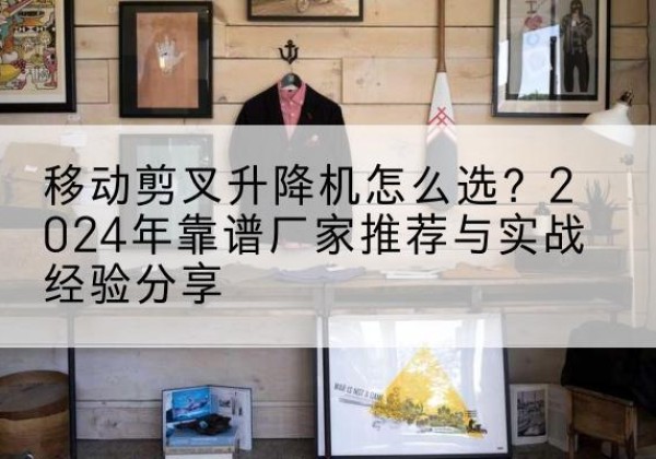 门源升降平台厂家推荐-移动剪叉升降机怎么选？2024年靠谱厂家推荐与实战经验分享